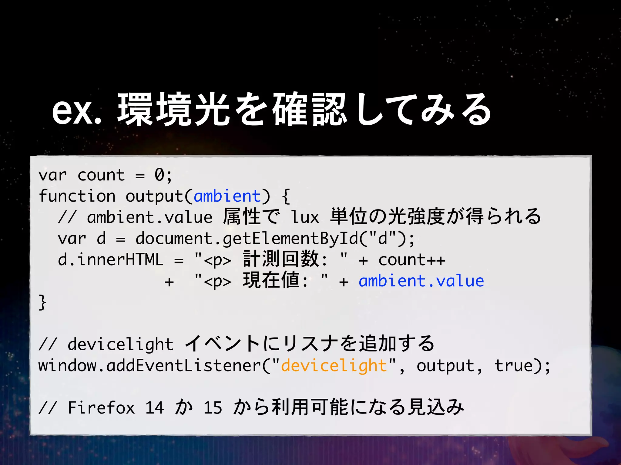 ex. 環境光を確認してみる
var	 count	 =	 0;
function	 output(ambient)	 {
	 	 //	 ambient.value	 属性で	 lux	 単位の光強度が得られる
	 	 var	 d	 =	 document.getElementById("d");
	 	 d.innerHTML	 =	 "<p>	 計測回数:	 "	 +	 count++
	 	 	 	 	 	 	 	 	 	 	 	 	 +	 	 "<p>	 現在値:	 "	 +	 ambient.value
}

//	 devicelight	 イベントにリスナを追加する
window.addEventListener("devicelight",	 output,	 true);

//	 Firefox	 14	 か	 15	 から利用可能になる見込み
 