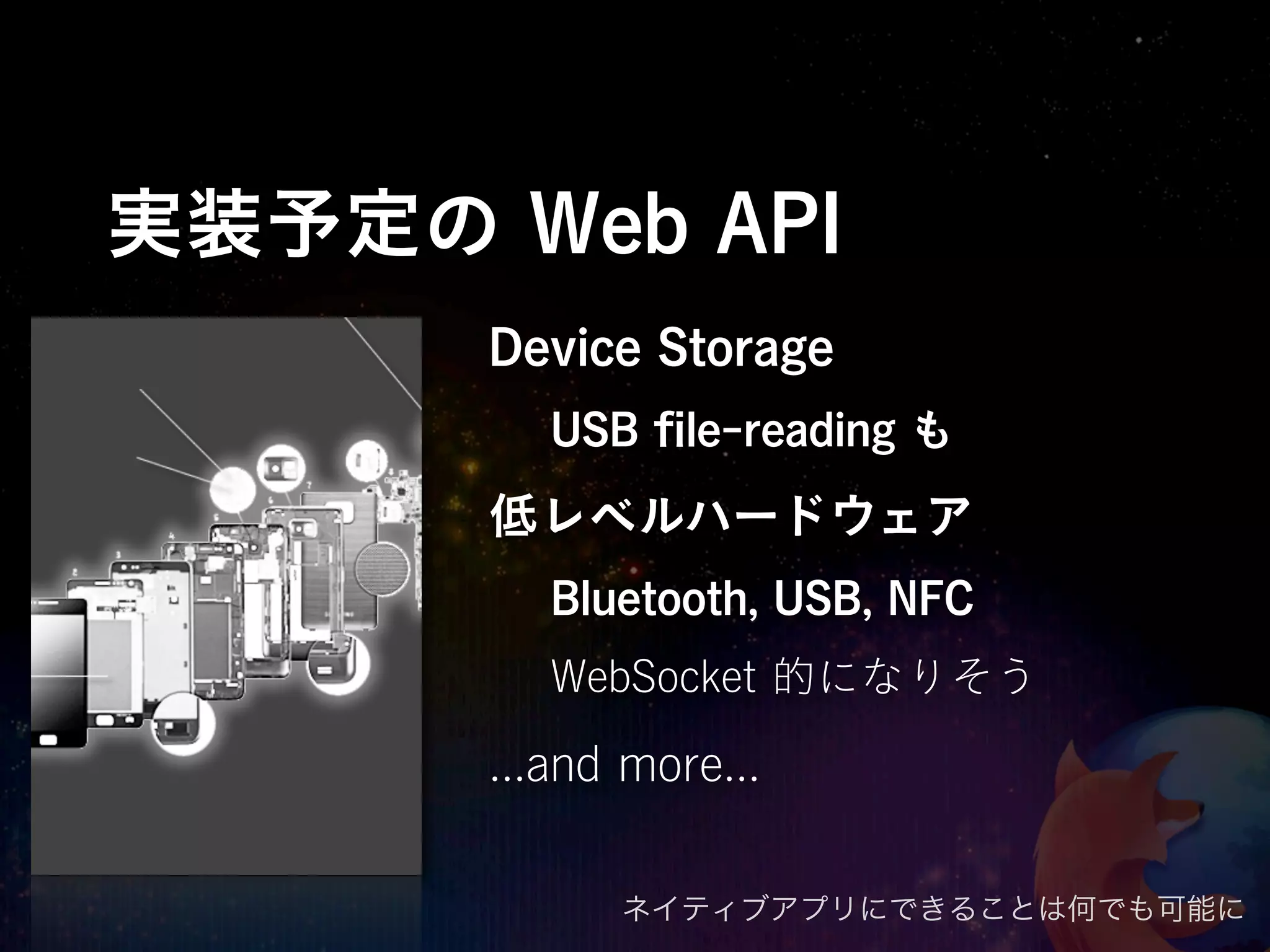 実装予定の Web API
      Device Storage
         USB ﬁle-reading も
      低レベルハードウェア
         Bluetooth, USB, NFC
         WebSocket 的になりそう

      ...and more...

            ネイティブアプリにできることは何でも可能に
 