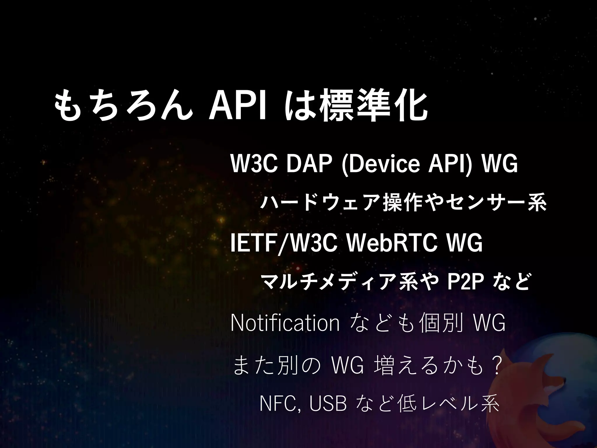 もちろん API は標準化
      W3C DAP (Device API) WG
        ハードウェア操作やセンサー系
      IETF/W3C WebRTC WG
        マルチメディア系や P2P など

      Notiﬁcation なども個別 WG
      また別の WG 増えるかも？
        NFC, USB など低レベル系
 