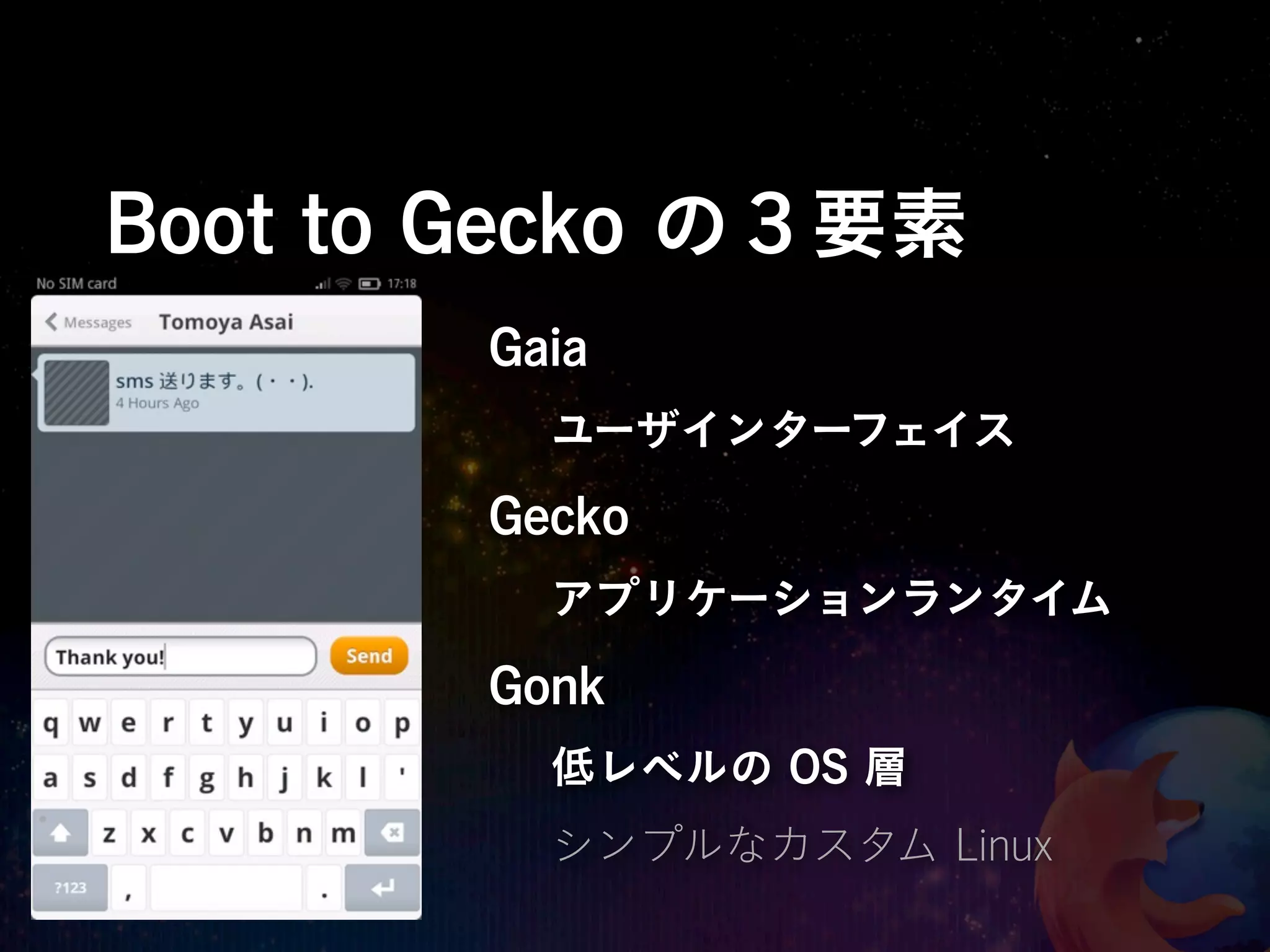 Boot to Gecko の３要素
       Gaia
         ユーザインターフェイス
       Gecko
         アプリケーションランタイム

       Gonk
         低レベルの OS 層
         シンプルなカスタム Linux
 