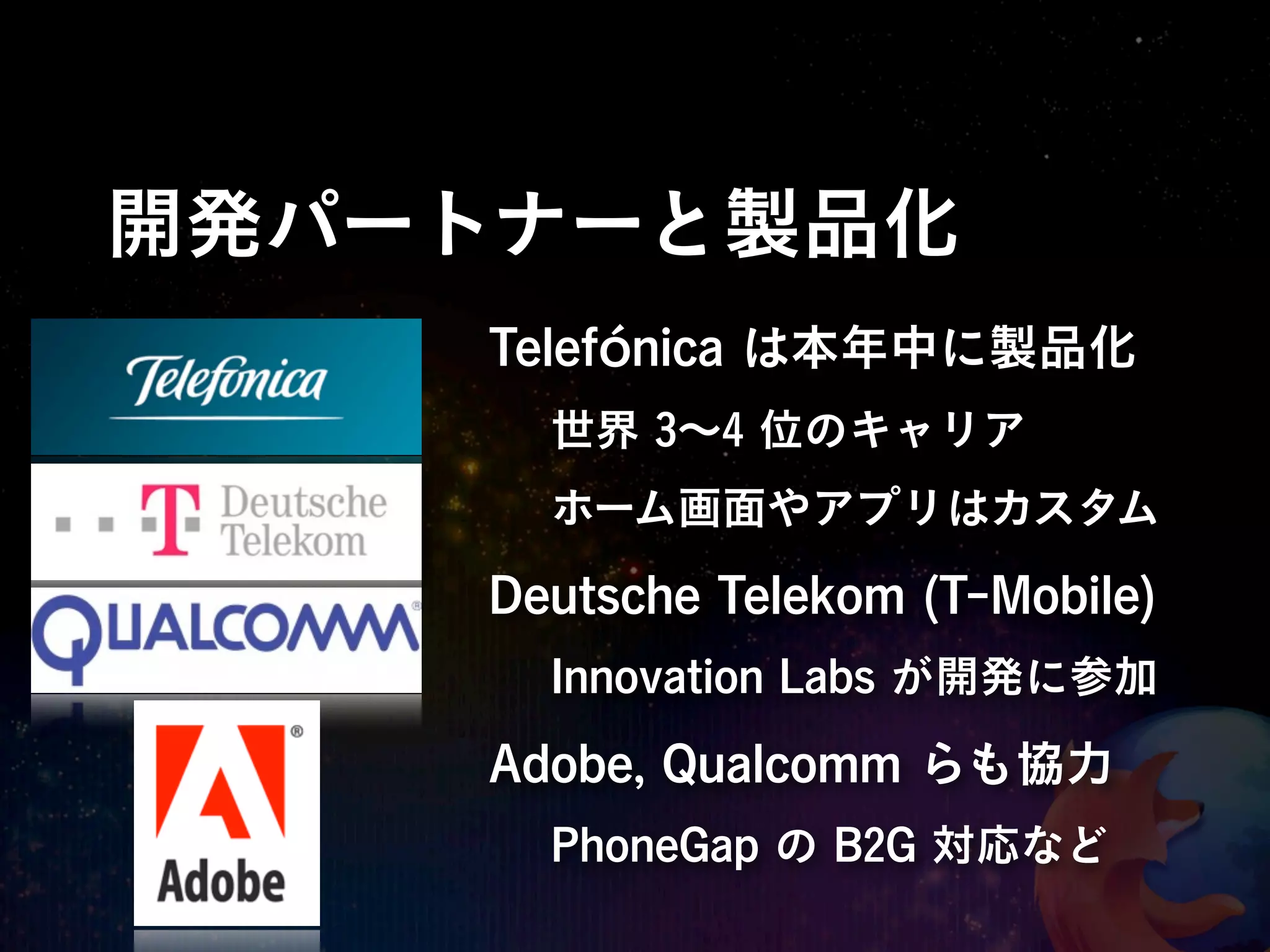 開発パートナーと製品化
    Telefónica は本年中に製品化
      世界 3∼4 位のキャリア
      ホーム画面やアプリはカスタム

    Deutsche Telekom (T-Mobile)
      Innovation Labs が開発に参加

    Adobe, Qualcomm らも協力
      PhoneGap の B2G 対応など
 