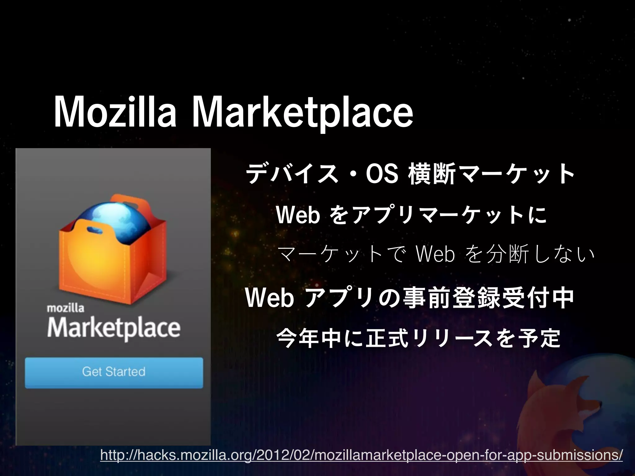 Mozilla Marketplace
                       デバイス・OS 横断マーケット
                           Web をアプリマーケットに
                           マーケットで Web を分断しない

                       Web アプリの事前登録受付中
                           今年中に正式リリースを予定




  http://hacks.mozilla.org/2012/02/mozillamarketplace-open-for-app-submissions/
 