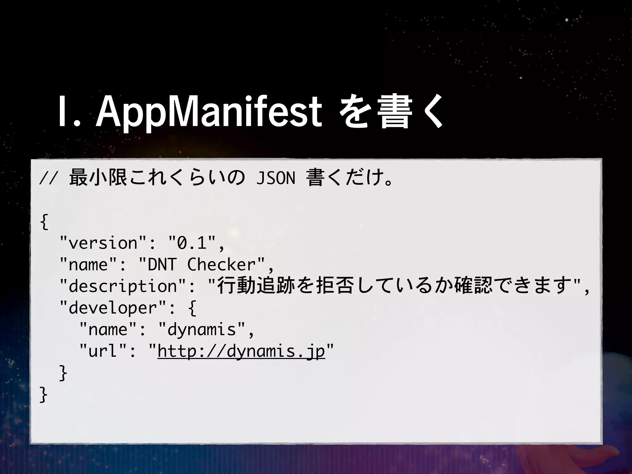 1. AppManifest を書く
//	 最小限これくらいの	 JSON	 書くだけ。

{
	 	 "version":	 "0.1",
	 	 "name":	 "DNT	 Checker",
	 	 "description":	 "行動追跡を拒否しているか確認できます",
	 	 "developer":	 {
	 	 	 	 "name":	 "dynamis",
	 	 	 	 "url":	 "http://dynamis.jp"
	 	 }
}
 