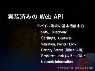 実装済みの Web API
      モバイル端末の基本機能中心
       SMS, Telephony
       Settings, Contacts
       Vibration, Pointer Lock
       Battery Status (電池や充電)
       Resource Lock (スリープ禁止)
       Network Information
                 実装がまだ一部不完全な API も含む
 