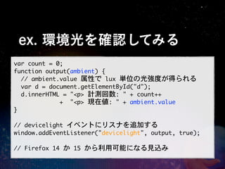 ex. 環境光を確認してみる
var	 count	 =	 0;
function	 output(ambient)	 {
	 	 //	 ambient.value	 属性で	 lux	 単位の光強度が得られる
	 	 var	 d	 =	 document.getElementById("d");
	 	 d.innerHTML	 =	 "<p>	 計測回数:	 "	 +	 count++
	 	 	 	 	 	 	 	 	 	 	 	 	 +	 	 "<p>	 現在値:	 "	 +	 ambient.value
}

//	 devicelight	 イベントにリスナを追加する
window.addEventListener("devicelight",	 output,	 true);

//	 Firefox	 14	 か	 15	 から利用可能になる見込み
 
