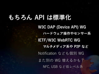 もちろん API は標準化
      W3C DAP (Device API) WG
        ハードウェア操作やセンサー系
      IETF/W3C WebRTC WG
        マルチメディア系や P2P など

      Notiﬁcation なども個別 WG
      また別の WG 増えるかも？
        NFC, USB など低レベル系
 
