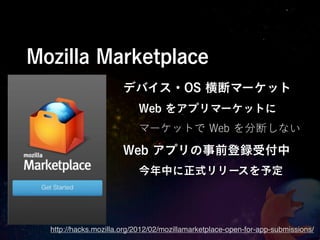 Mozilla Marketplace
                       デバイス・OS 横断マーケット
                           Web をアプリマーケットに
                           マーケットで Web を分断しない

                       Web アプリの事前登録受付中
                           今年中に正式リリースを予定




  http://hacks.mozilla.org/2012/02/mozillamarketplace-open-for-app-submissions/
 
