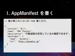 1. AppManifest を書く
//	 最小限これくらいの	 JSON	 書くだけ。

{
	 	 "version":	 "0.1",
	 	 "name":	 "DNT	 Checker",
	 	 "description":	 "行動追跡を拒否しているか確認できます",
	 	 "developer":	 {
	 	 	 	 "name":	 "dynamis",
	 	 	 	 "url":	 "http://dynamis.jp"
	 	 }
}
 