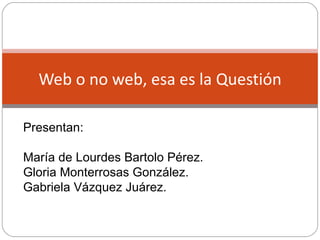 Web o no web, esa es la Questión Presentan: María de Lourdes Bartolo Pérez. Gloria Monterrosas González. Gabriela Vázquez Juárez. 