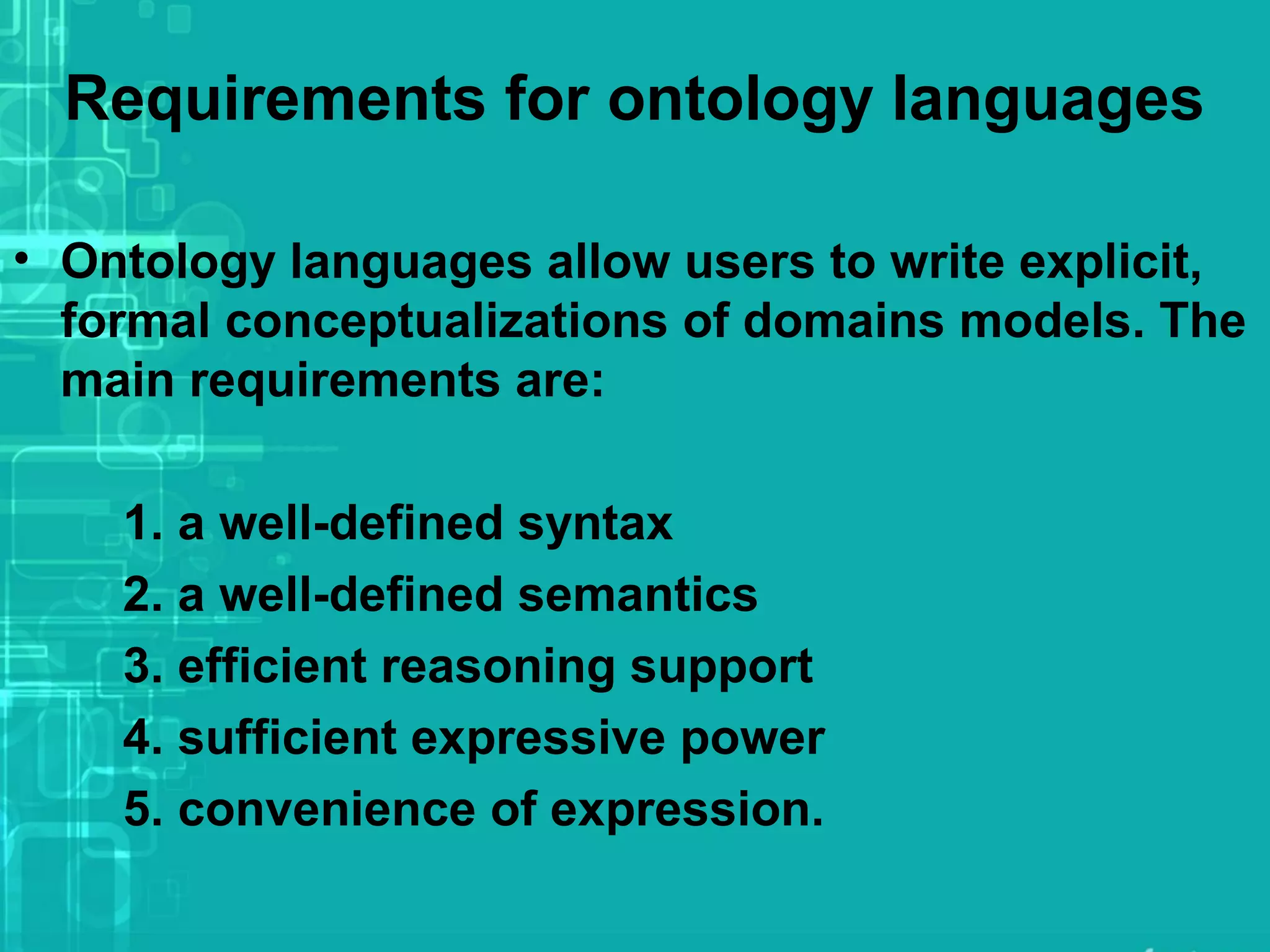 Requirements for ontology languages
• Ontology languages allow users to write explicit,
formal conceptualizations of domains models. The
main requirements are:
1. a well-defined syntax
2. a well-defined semantics
3. efficient reasoning support
4. sufficient expressive power
5. convenience of expression.
 
