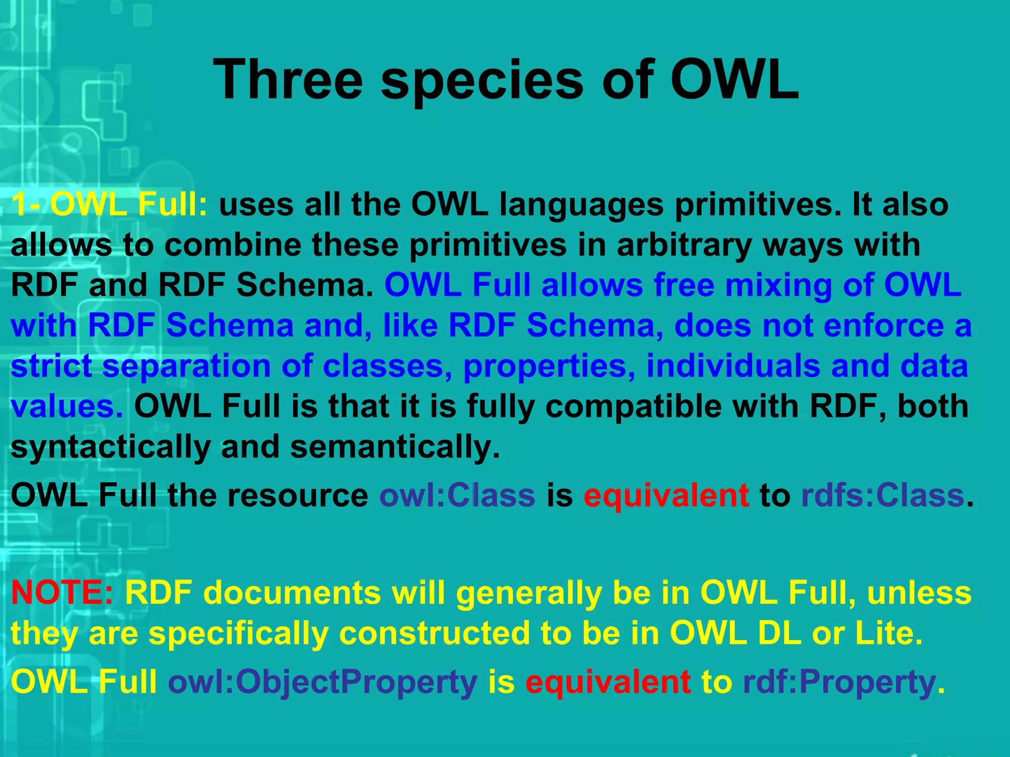 Three species of OWL
1- OWL Full: uses all the OWL languages primitives. It also
allows to combine these primitives in arbitrary ways with
RDF and RDF Schema. OWL Full allows free mixing of OWL
with RDF Schema and, like RDF Schema, does not enforce a
strict separation of classes, properties, individuals and data
values. OWL Full is that it is fully compatible with RDF, both
syntactically and semantically.
OWL Full the resource owl:Class is equivalent to rdfs:Class.
NOTE: RDF documents will generally be in OWL Full, unless
they are specifically constructed to be in OWL DL or Lite.
OWL Full owl:ObjectProperty is equivalent to rdf:Property.
 