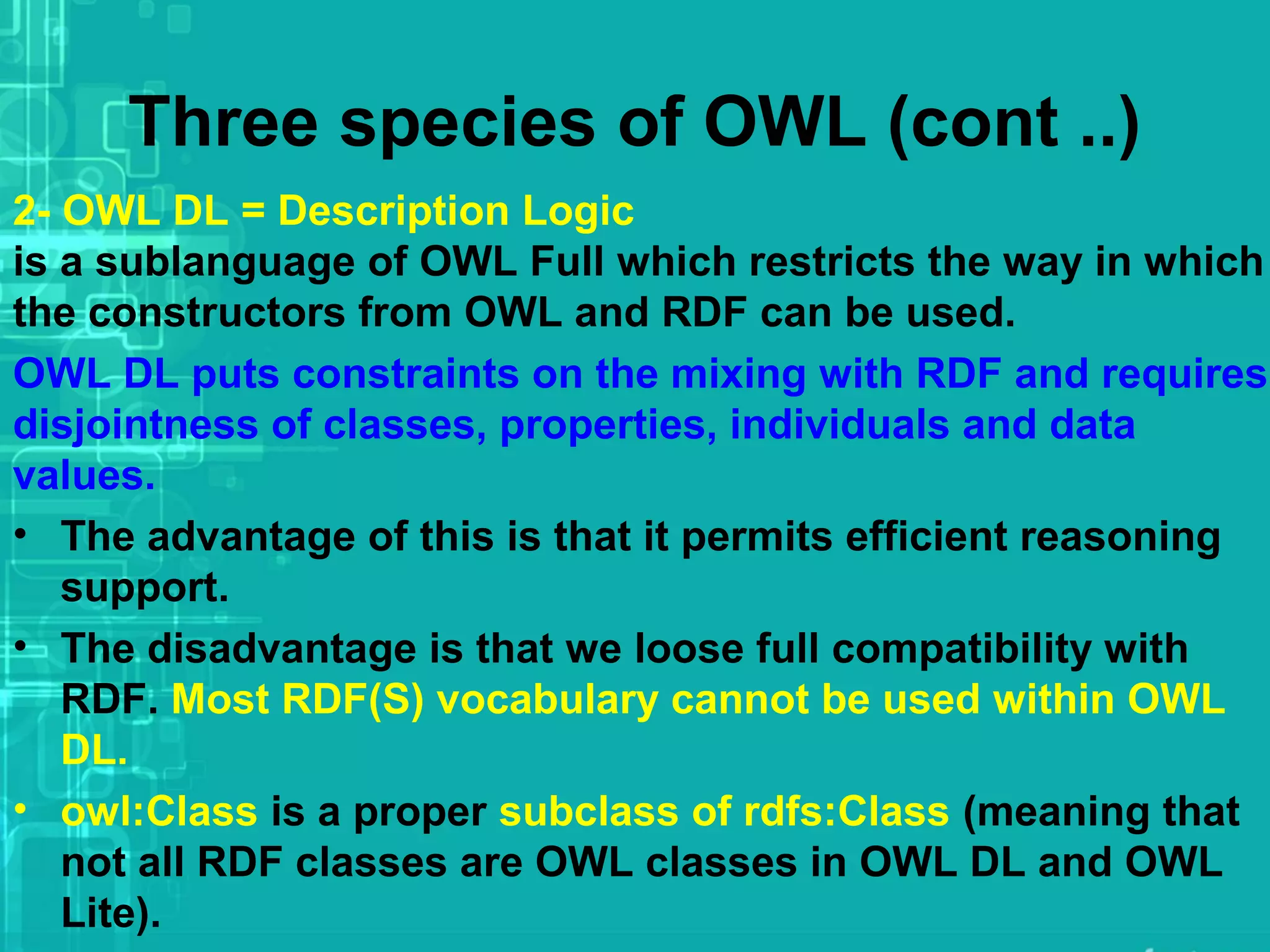 Three species of OWL (cont ..)
2- OWL DL = Description Logic
is a sublanguage of OWL Full which restricts the way in which
the constructors from OWL and RDF can be used.
OWL DL puts constraints on the mixing with RDF and requires
disjointness of classes, properties, individuals and data
values.
• The advantage of this is that it permits efficient reasoning
support.
• The disadvantage is that we loose full compatibility with
RDF. Most RDF(S) vocabulary cannot be used within OWL
DL.
• owl:Class is a proper subclass of rdfs:Class (meaning that
not all RDF classes are OWL classes in OWL DL and OWL
Lite).
 