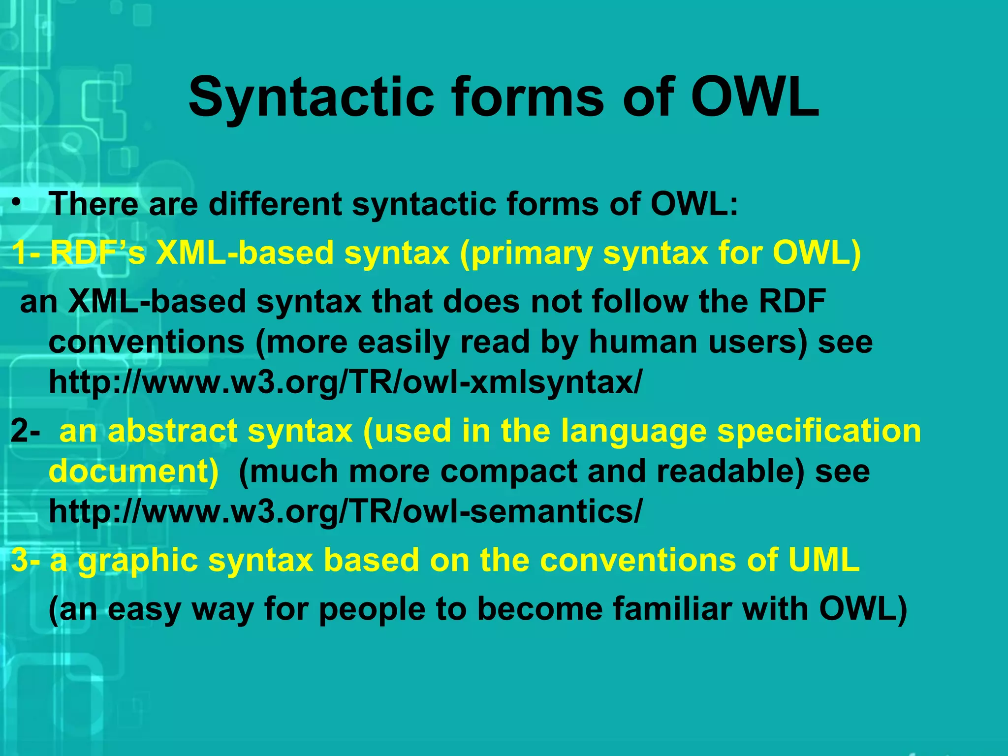 Syntactic forms of OWL
• There are different syntactic forms of OWL:
1- RDF’s XML-based syntax (primary syntax for OWL)
an XML-based syntax that does not follow the RDF
conventions (more easily read by human users) see
http://www.w3.org/TR/owl-xmlsyntax/
2- an abstract syntax (used in the language specification
document) (much more compact and readable) see
http://www.w3.org/TR/owl-semantics/
3- a graphic syntax based on the conventions of UML
(an easy way for people to become familiar with OWL)
 