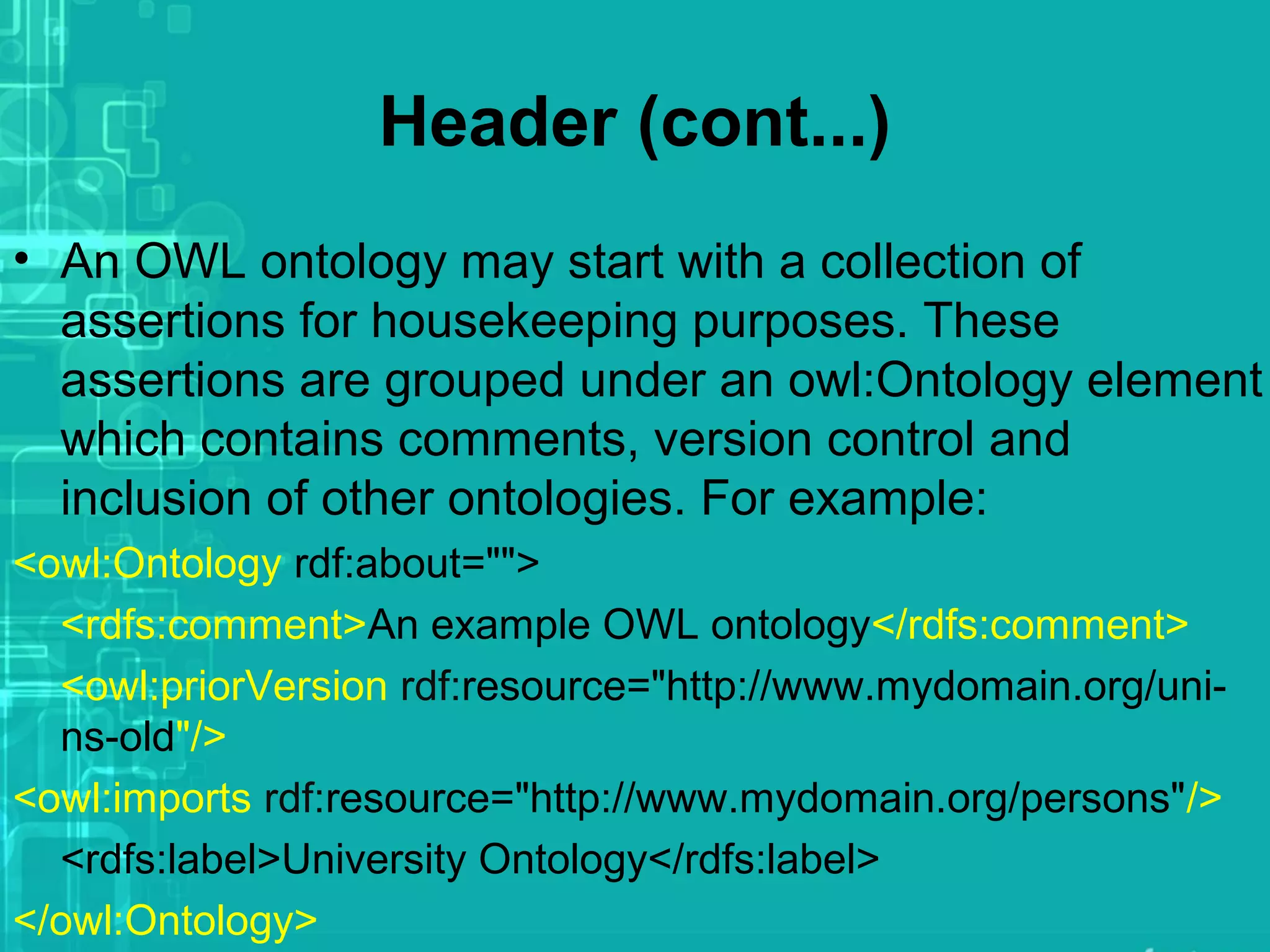 Header (cont...)
• An OWL ontology may start with a collection of
assertions for housekeeping purposes. These
assertions are grouped under an owl:Ontology element
which contains comments, version control and
inclusion of other ontologies. For example:
<owl:Ontology rdf:about="">
<rdfs:comment>An example OWL ontology</rdfs:comment>
<owl:priorVersion rdf:resource="http://www.mydomain.org/uni-
ns-old"/>
<owl:imports rdf:resource="http://www.mydomain.org/persons"/>
<rdfs:label>University Ontology</rdfs:label>
</owl:Ontology>
 