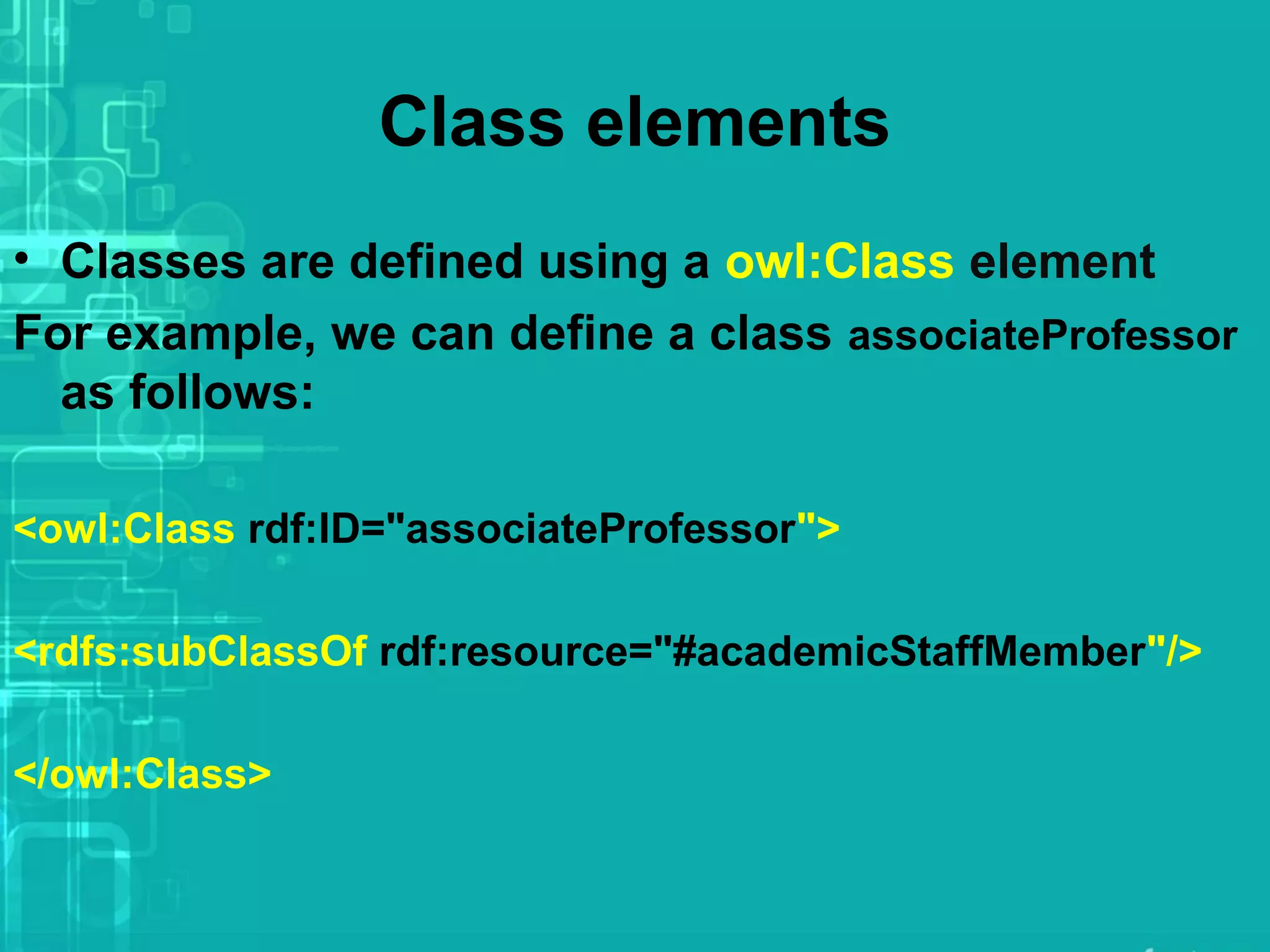 Class elements
• Classes are defined using a owl:Class element
For example, we can define a class associateProfessor
as follows:
<owl:Class rdf:ID="associateProfessor">
<rdfs:subClassOf rdf:resource="#academicStaffMember"/>
</owl:Class>
 