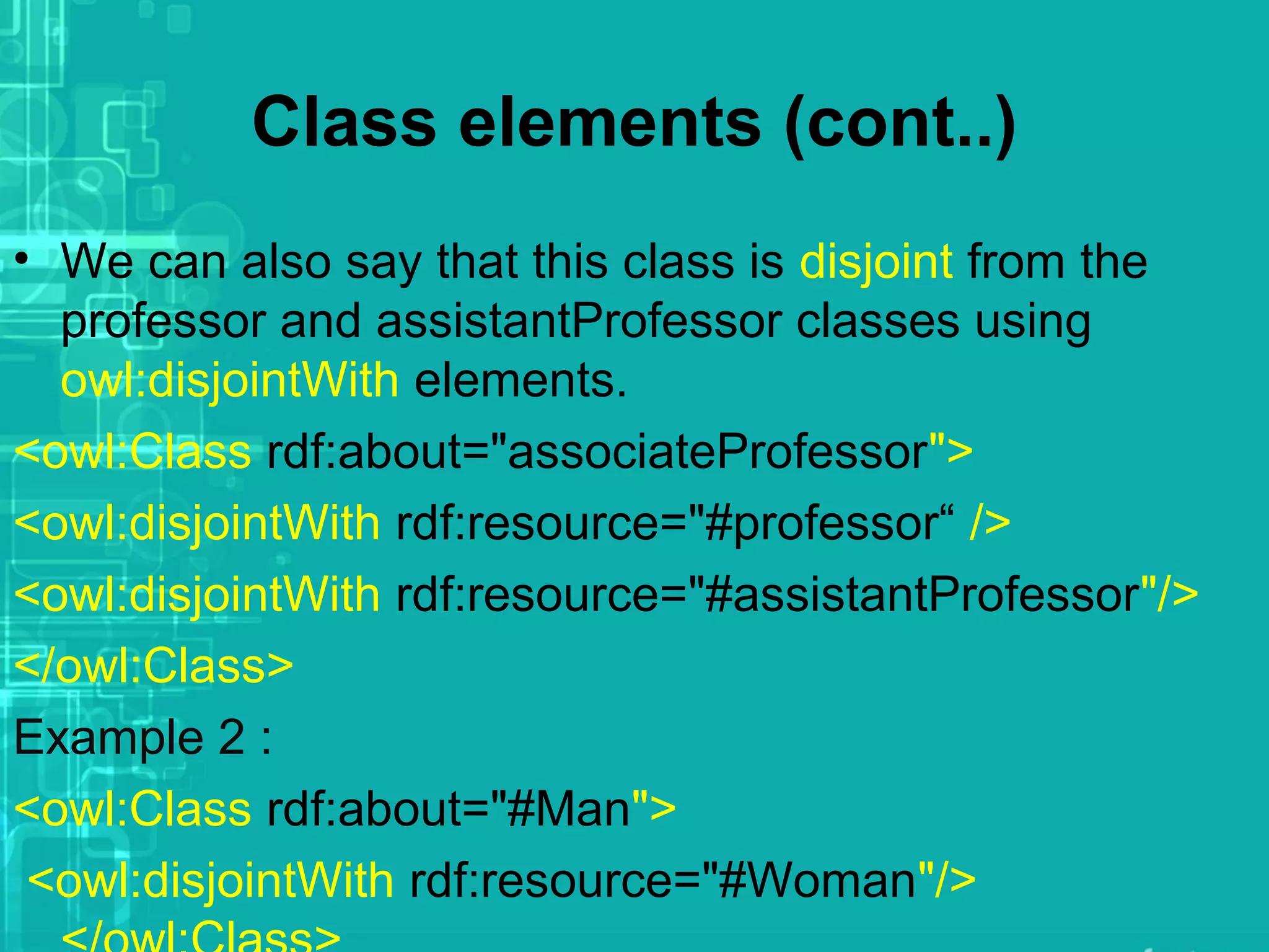 Class elements (cont..)
• We can also say that this class is disjoint from the
professor and assistantProfessor classes using
owl:disjointWith elements.
<owl:Class rdf:about="associateProfessor">
<owl:disjointWith rdf:resource="#professor“ />
<owl:disjointWith rdf:resource="#assistantProfessor"/>
</owl:Class>
Example 2 :
<owl:Class rdf:about="#Man">
<owl:disjointWith rdf:resource="#Woman"/>
 