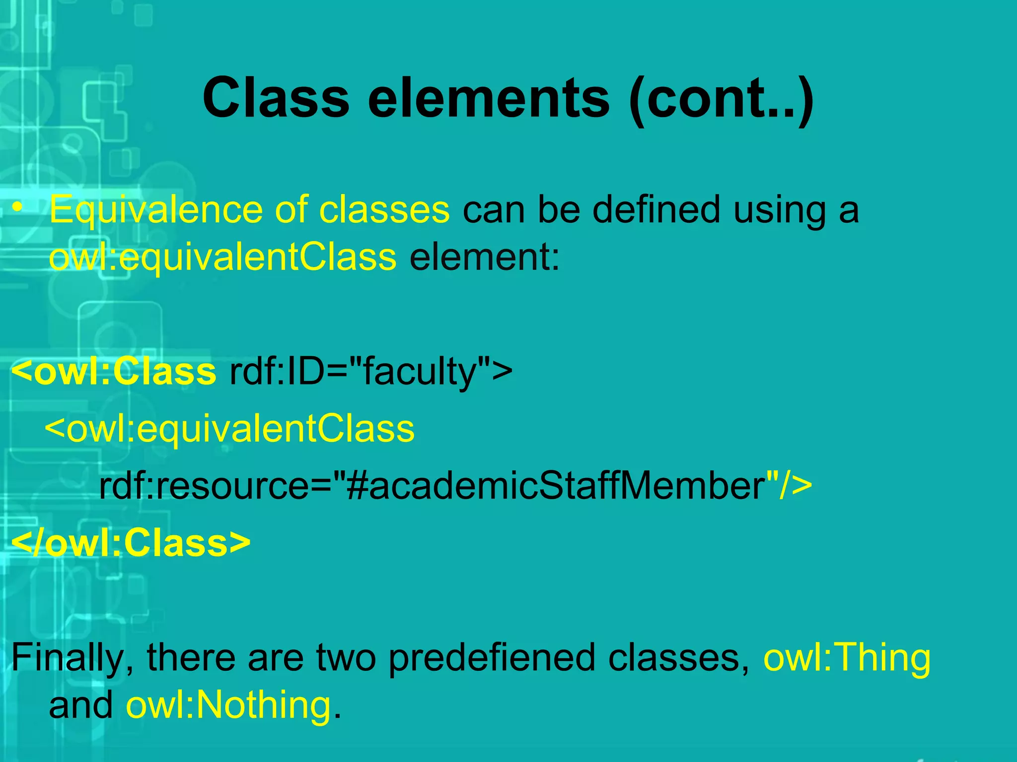 Class elements (cont..)
• Equivalence of classes can be defined using a
owl:equivalentClass element:
<owl:Class rdf:ID="faculty">
<owl:equivalentClass
rdf:resource="#academicStaffMember"/>
</owl:Class>
Finally, there are two predefiened classes, owl:Thing
and owl:Nothing.
 