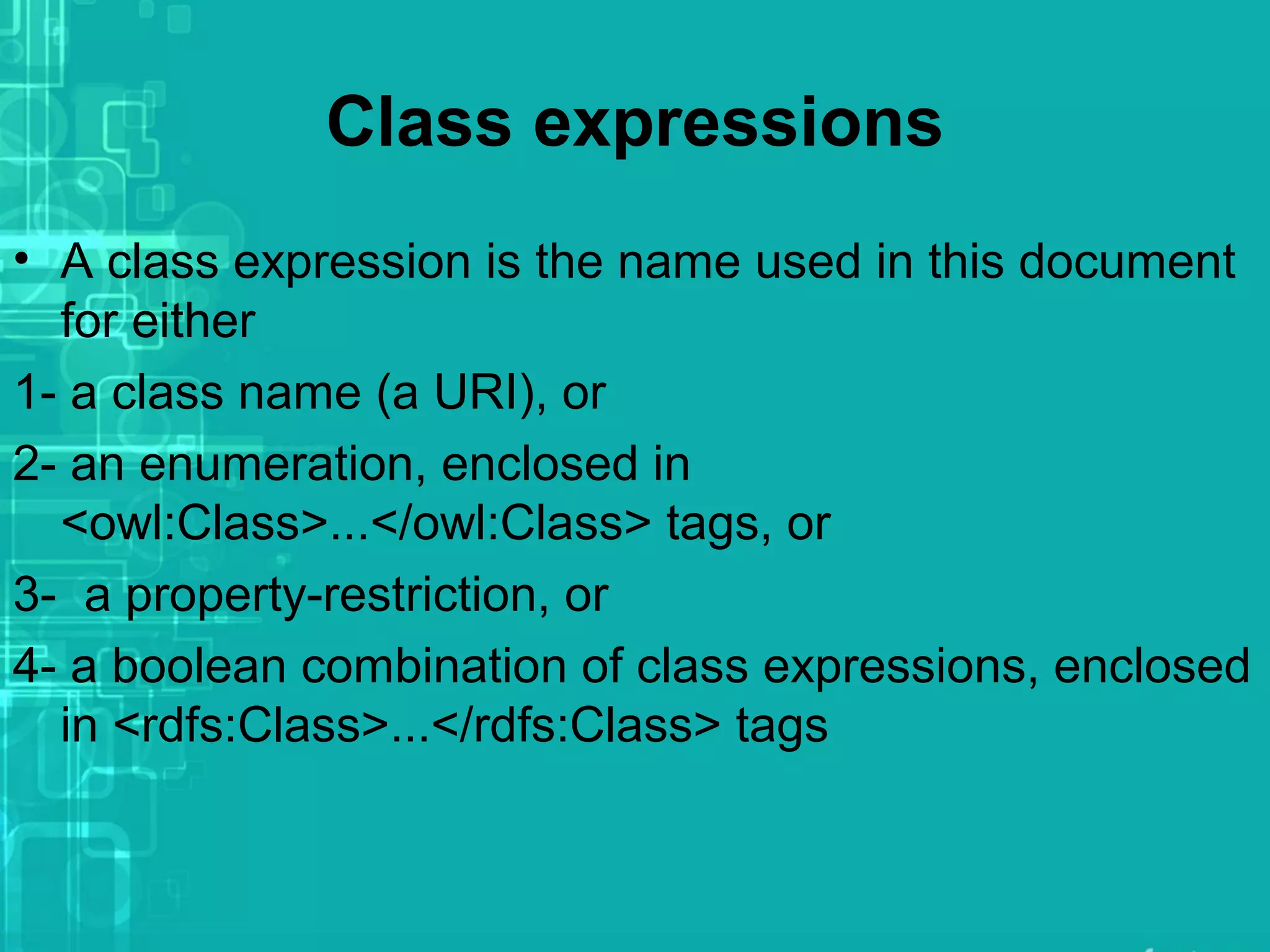 Class expressions
• A class expression is the name used in this document
for either
1- a class name (a URI), or
2- an enumeration, enclosed in
<owl:Class>...</owl:Class> tags, or
3- a property-restriction, or
4- a boolean combination of class expressions, enclosed
in <rdfs:Class>...</rdfs:Class> tags
 