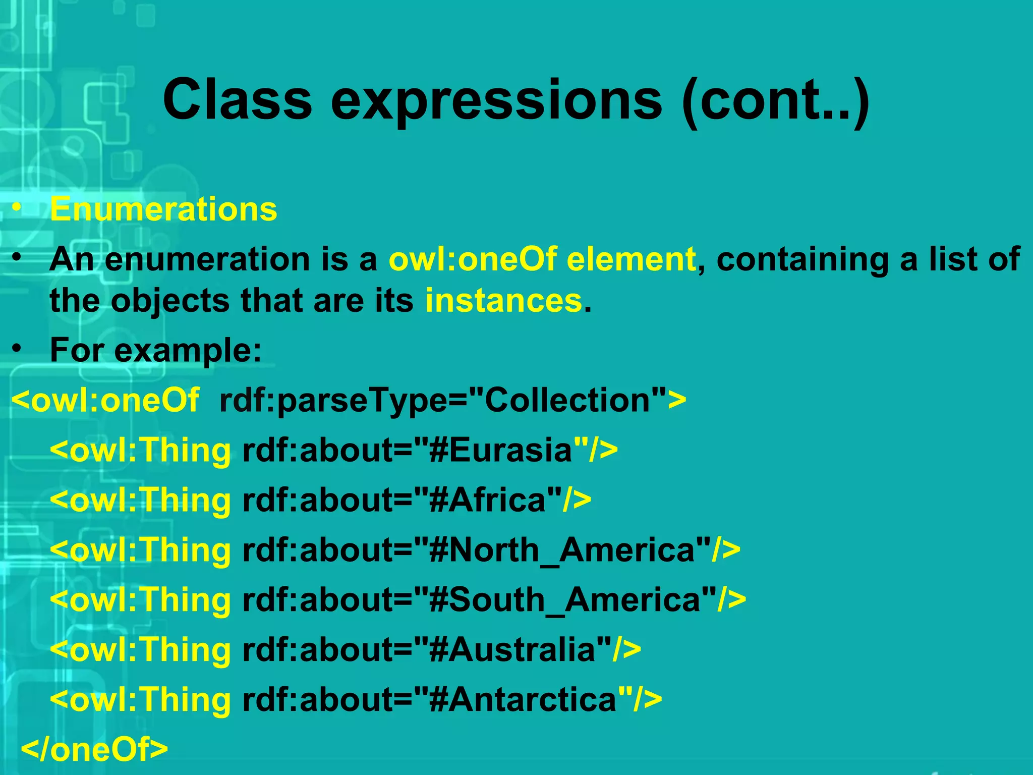 Class expressions (cont..)
• Enumerations
• An enumeration is a owl:oneOf element, containing a list of
the objects that are its instances.
• For example:
<owl:oneOf rdf:parseType="Collection">
<owl:Thing rdf:about="#Eurasia"/>
<owl:Thing rdf:about="#Africa"/>
<owl:Thing rdf:about="#North_America"/>
<owl:Thing rdf:about="#South_America"/>
<owl:Thing rdf:about="#Australia"/>
<owl:Thing rdf:about="#Antarctica"/>
</oneOf>
 