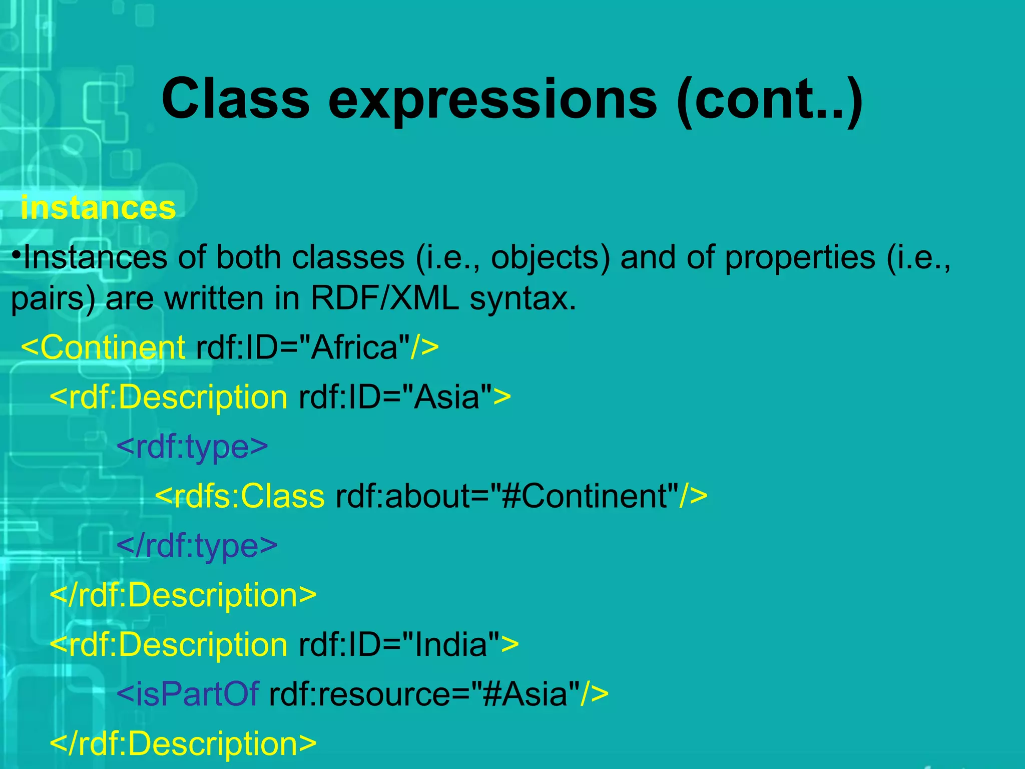 Class expressions (cont..)
instances
•Instances of both classes (i.e., objects) and of properties (i.e.,
pairs) are written in RDF/XML syntax.
<Continent rdf:ID="Africa"/>
<rdf:Description rdf:ID="Asia">
<rdf:type>
<rdfs:Class rdf:about="#Continent"/>
</rdf:type>
</rdf:Description>
<rdf:Description rdf:ID="India">
<isPartOf rdf:resource="#Asia"/>
</rdf:Description>
 