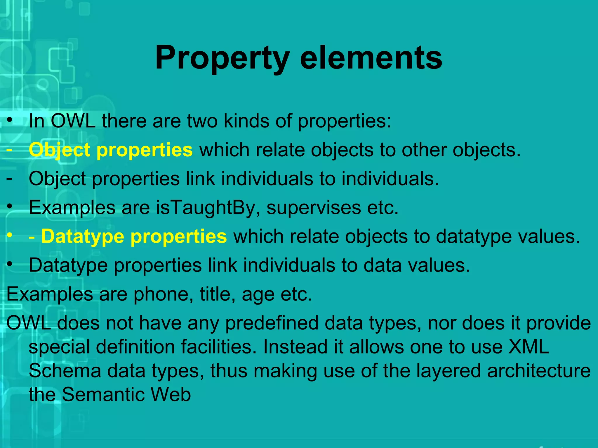 Property elements
• In OWL there are two kinds of properties:
- Object properties which relate objects to other objects.
- Object properties link individuals to individuals.
• Examples are isTaughtBy, supervises etc.
• - Datatype properties which relate objects to datatype values.
• Datatype properties link individuals to data values.
Examples are phone, title, age etc.
OWL does not have any predefined data types, nor does it provide
special definition facilities. Instead it allows one to use XML
Schema data types, thus making use of the layered architecture
the Semantic Web
 