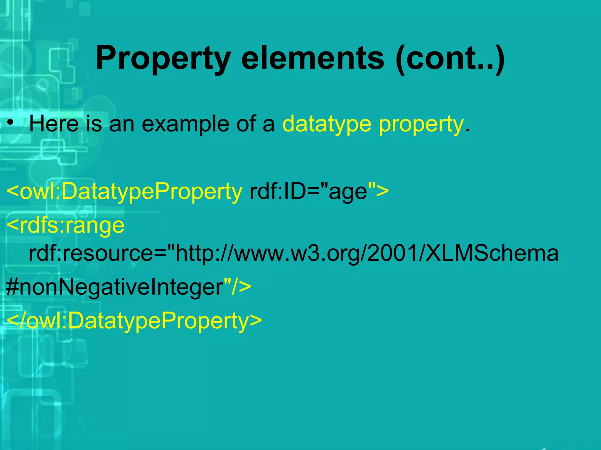 Property elements (cont..)
• Here is an example of a datatype property.
<owl:DatatypeProperty rdf:ID="age">
<rdfs:range
rdf:resource="http://www.w3.org/2001/XLMSchema
#nonNegativeInteger"/>
</owl:DatatypeProperty>
 