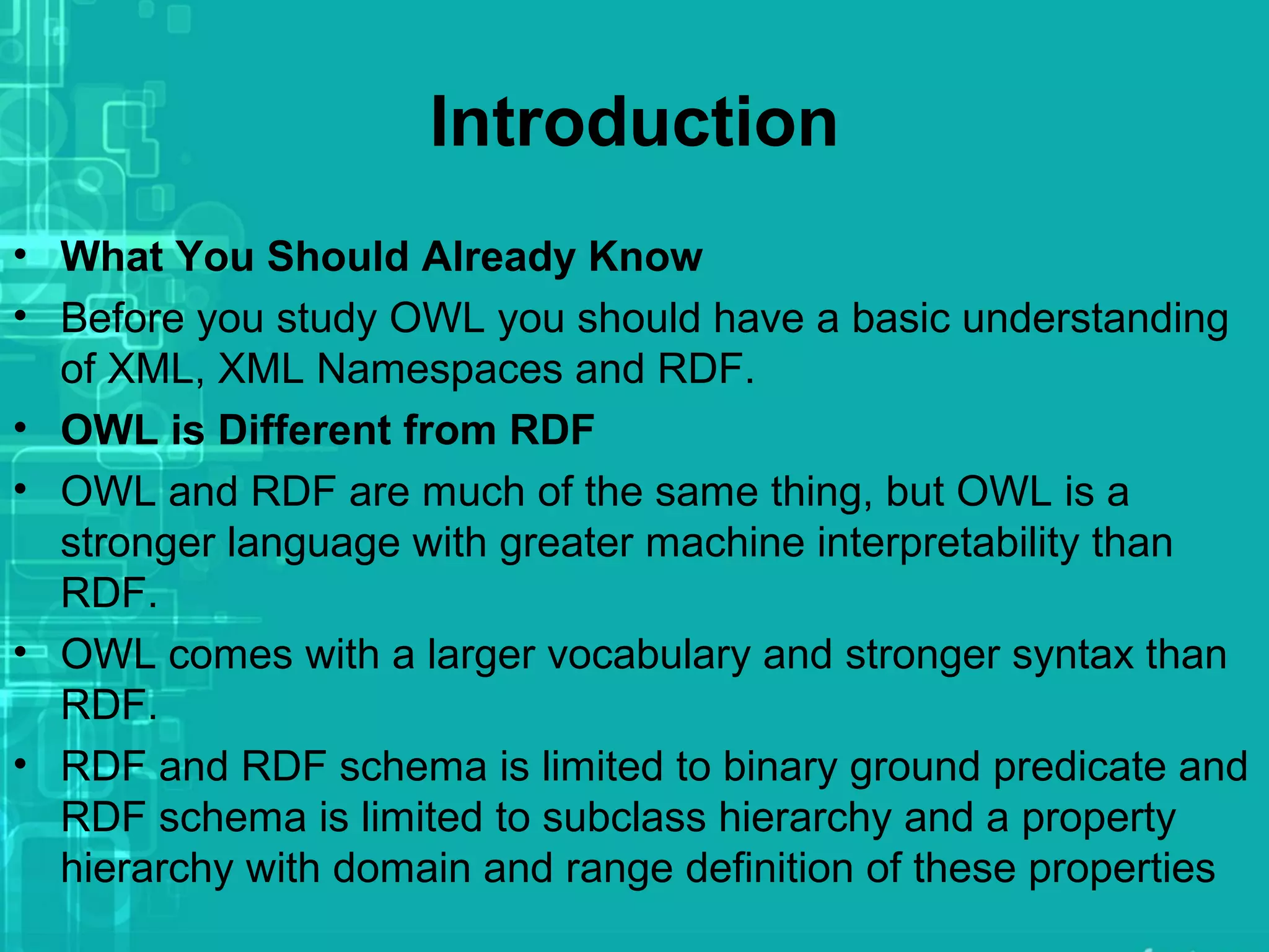 Introduction
• What You Should Already Know
• Before you study OWL you should have a basic understanding
of XML, XML Namespaces and RDF.
• OWL is Different from RDF
• OWL and RDF are much of the same thing, but OWL is a
stronger language with greater machine interpretability than
RDF.
• OWL comes with a larger vocabulary and stronger syntax than
RDF.
• RDF and RDF schema is limited to binary ground predicate and
RDF schema is limited to subclass hierarchy and a property
hierarchy with domain and range definition of these properties
 