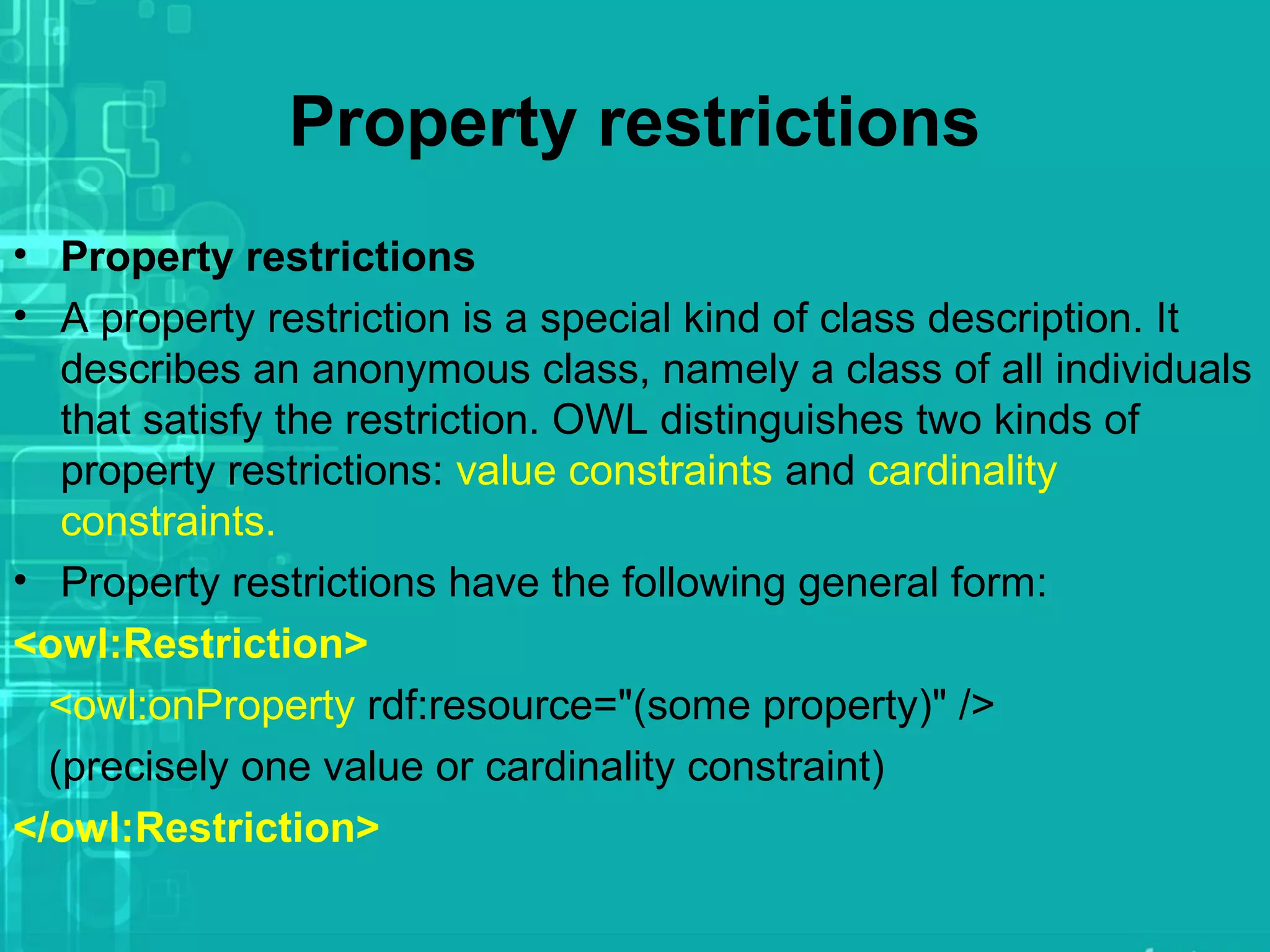 Property restrictions
• Property restrictions
• A property restriction is a special kind of class description. It
describes an anonymous class, namely a class of all individuals
that satisfy the restriction. OWL distinguishes two kinds of
property restrictions: value constraints and cardinality
constraints.
• Property restrictions have the following general form:
<owl:Restriction>
<owl:onProperty rdf:resource="(some property)" />
(precisely one value or cardinality constraint)
</owl:Restriction>
 