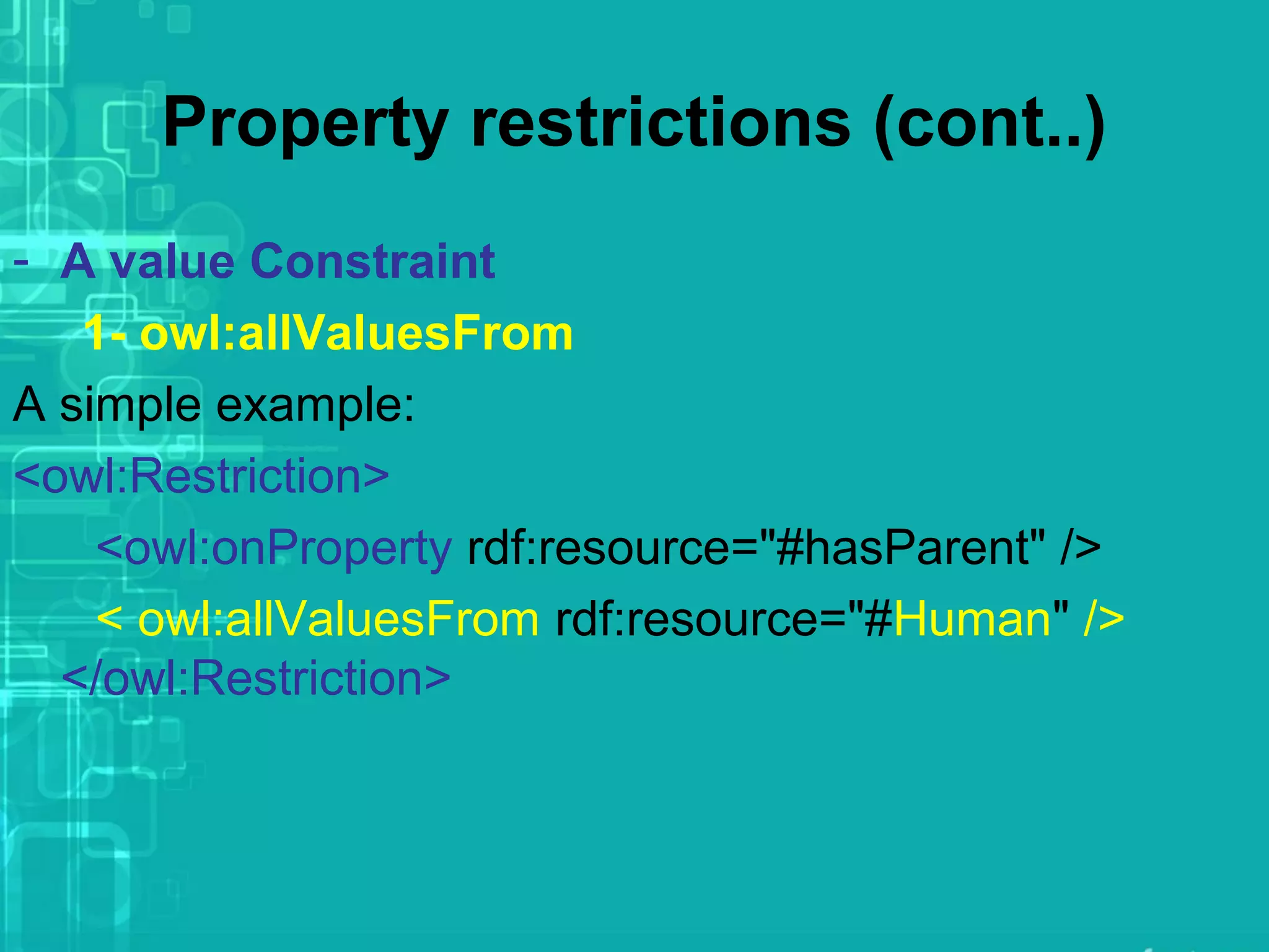 Property restrictions (cont..)
- A value Constraint
1- owl:allValuesFrom
A simple example:
<owl:Restriction>
<owl:onProperty rdf:resource="#hasParent" />
< owl:allValuesFrom rdf:resource="#Human" />
</owl:Restriction>
 