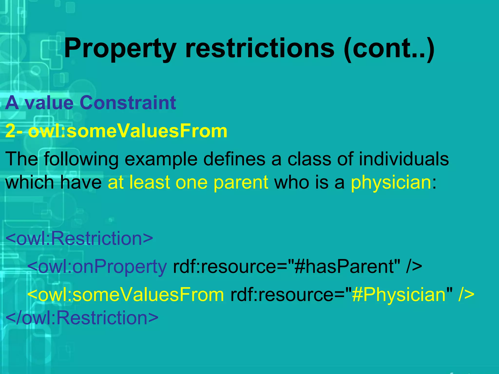 Property restrictions (cont..)
A value Constraint
2- owl:someValuesFrom
The following example defines a class of individuals
which have at least one parent who is a physician:
<owl:Restriction>
<owl:onProperty rdf:resource="#hasParent" />
<owl:someValuesFrom rdf:resource="#Physician" />
</owl:Restriction>
 