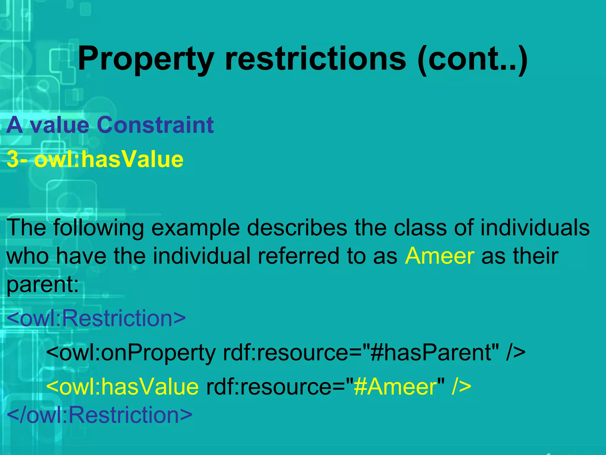 Property restrictions (cont..)
A value Constraint
3- owl:hasValue
The following example describes the class of individuals
who have the individual referred to as Ameer as their
parent:
<owl:Restriction>
<owl:onProperty rdf:resource="#hasParent" />
<owl:hasValue rdf:resource="#Ameer" />
</owl:Restriction>
 