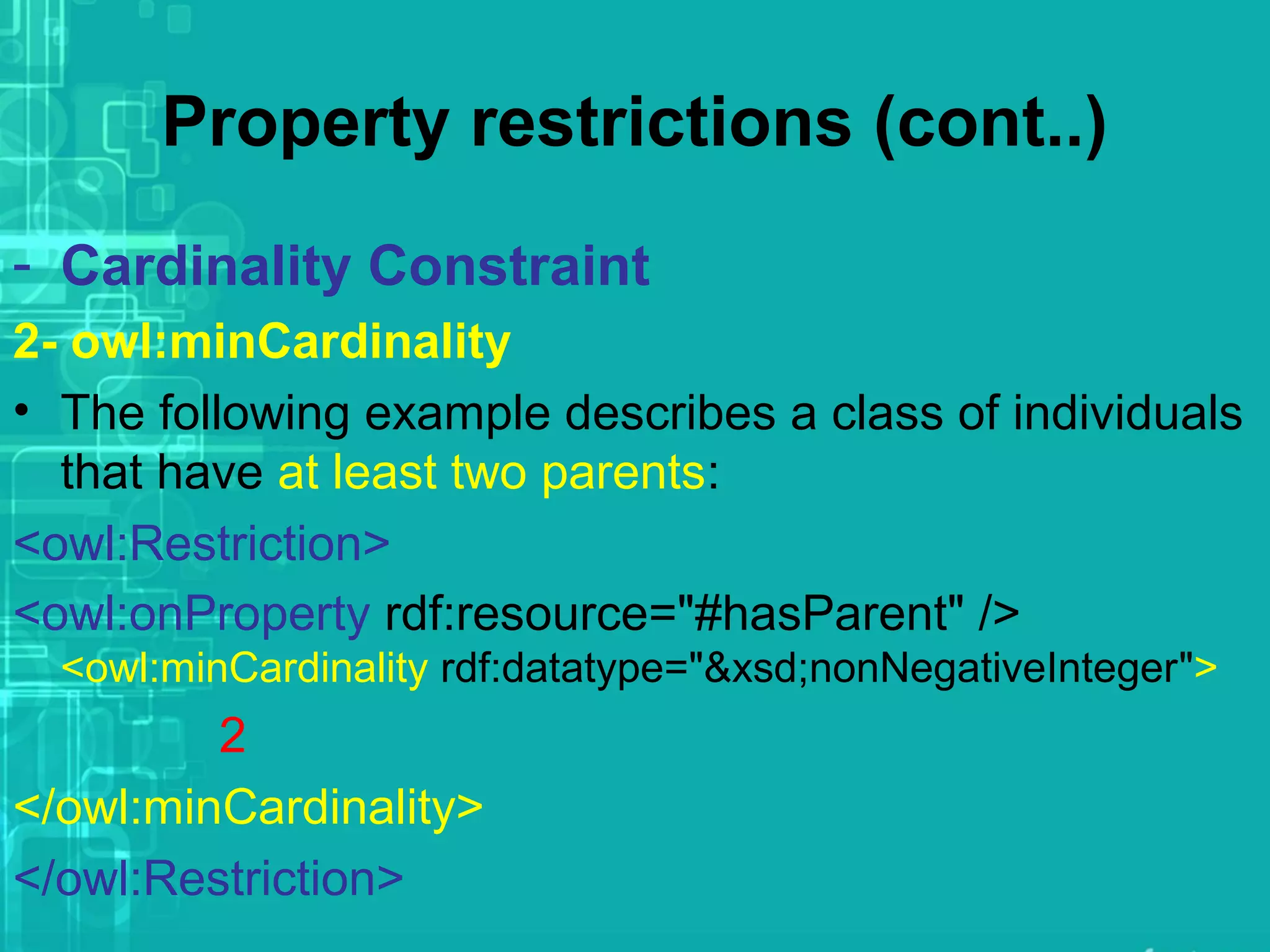 Property restrictions (cont..)
- Cardinality Constraint
2- owl:minCardinality
• The following example describes a class of individuals
that have at least two parents:
<owl:Restriction>
<owl:onProperty rdf:resource="#hasParent" />
<owl:minCardinality rdf:datatype="&xsd;nonNegativeInteger">
2
</owl:minCardinality>
</owl:Restriction>
 
