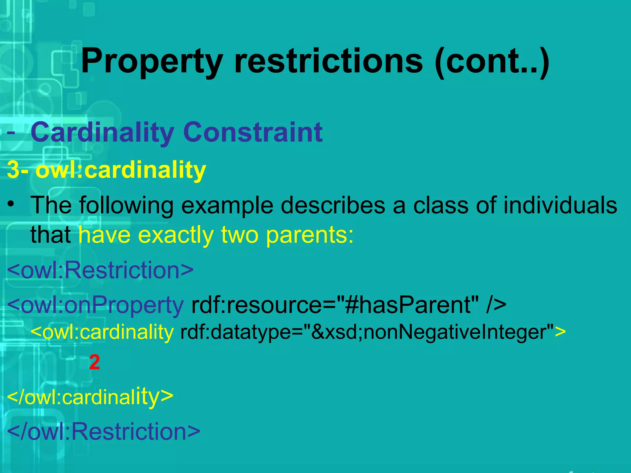 Property restrictions (cont..)
- Cardinality Constraint
3- owl:cardinality
• The following example describes a class of individuals
that have exactly two parents:
<owl:Restriction>
<owl:onProperty rdf:resource="#hasParent" />
<owl:cardinality rdf:datatype="&xsd;nonNegativeInteger">
2
</owl:cardinality>
</owl:Restriction>
 