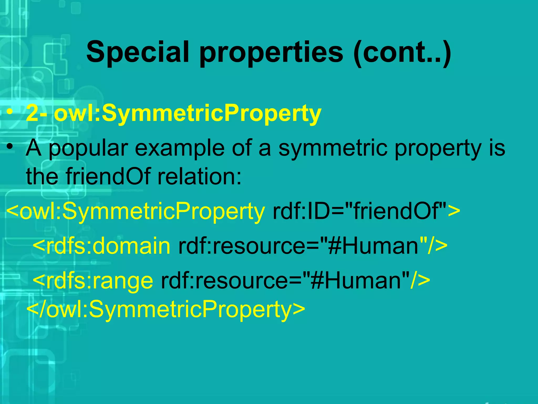 Special properties (cont..)
• 2- owl:SymmetricProperty
• A popular example of a symmetric property is
the friendOf relation:
<owl:SymmetricProperty rdf:ID="friendOf">
<rdfs:domain rdf:resource="#Human"/>
<rdfs:range rdf:resource="#Human"/>
</owl:SymmetricProperty>
 
