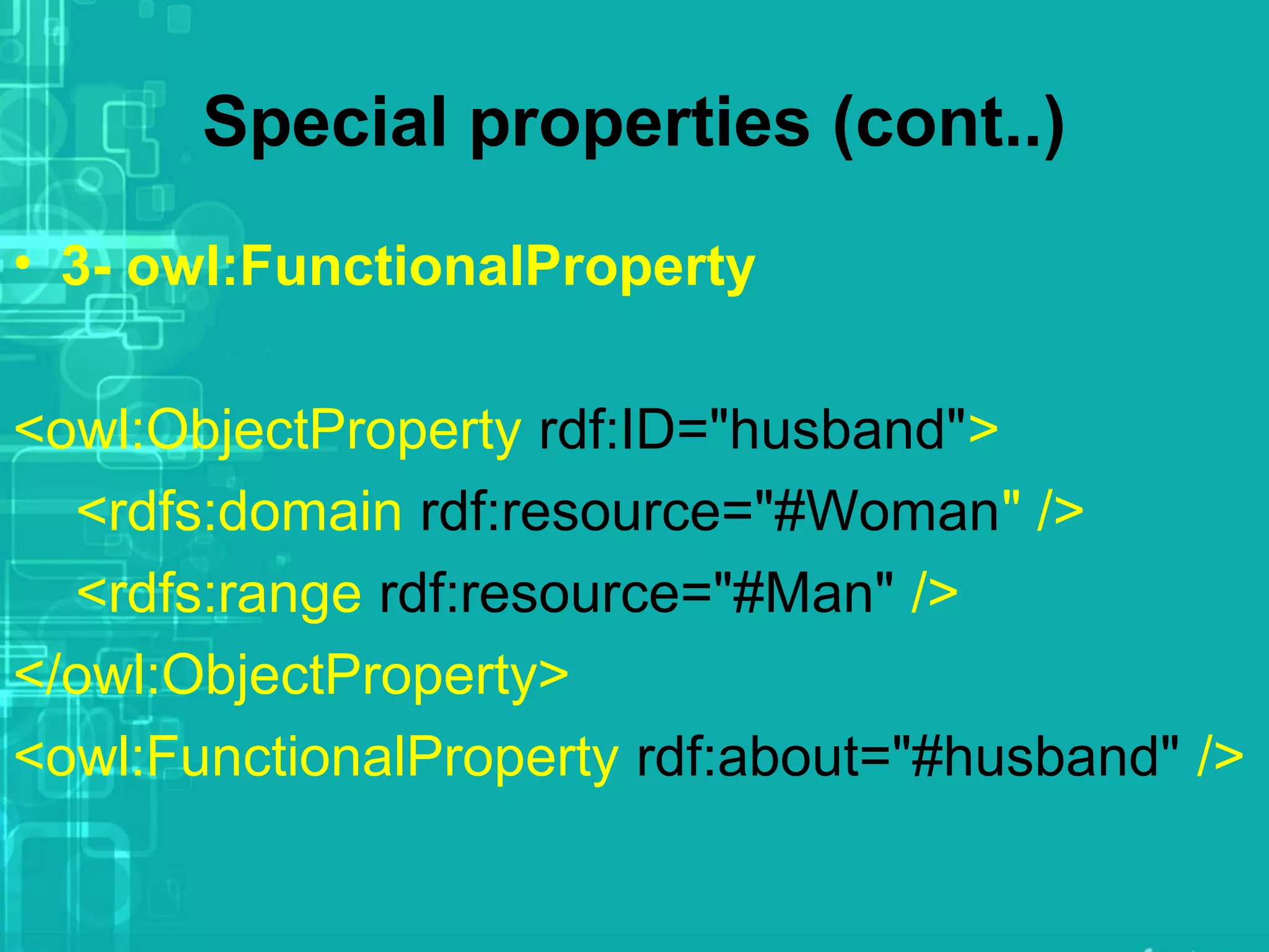 Special properties (cont..)
• 3- owl:FunctionalProperty
<owl:ObjectProperty rdf:ID="husband">
<rdfs:domain rdf:resource="#Woman" />
<rdfs:range rdf:resource="#Man" />
</owl:ObjectProperty>
<owl:FunctionalProperty rdf:about="#husband" />
 