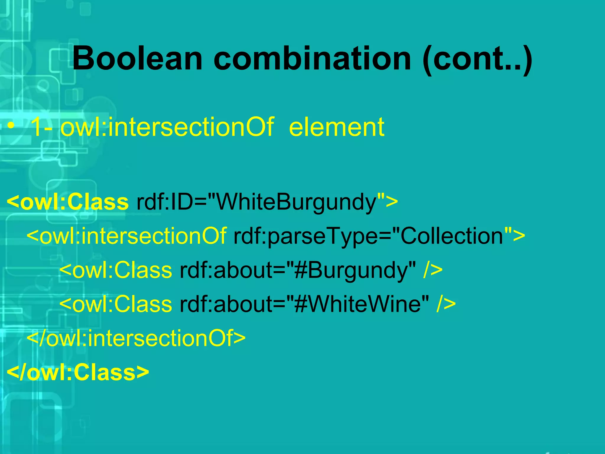Boolean combination (cont..)
• 1- owl:intersectionOf element
<owl:Class rdf:ID="WhiteBurgundy">
<owl:intersectionOf rdf:parseType="Collection">
<owl:Class rdf:about="#Burgundy" />
<owl:Class rdf:about="#WhiteWine" />
</owl:intersectionOf>
</owl:Class>
 