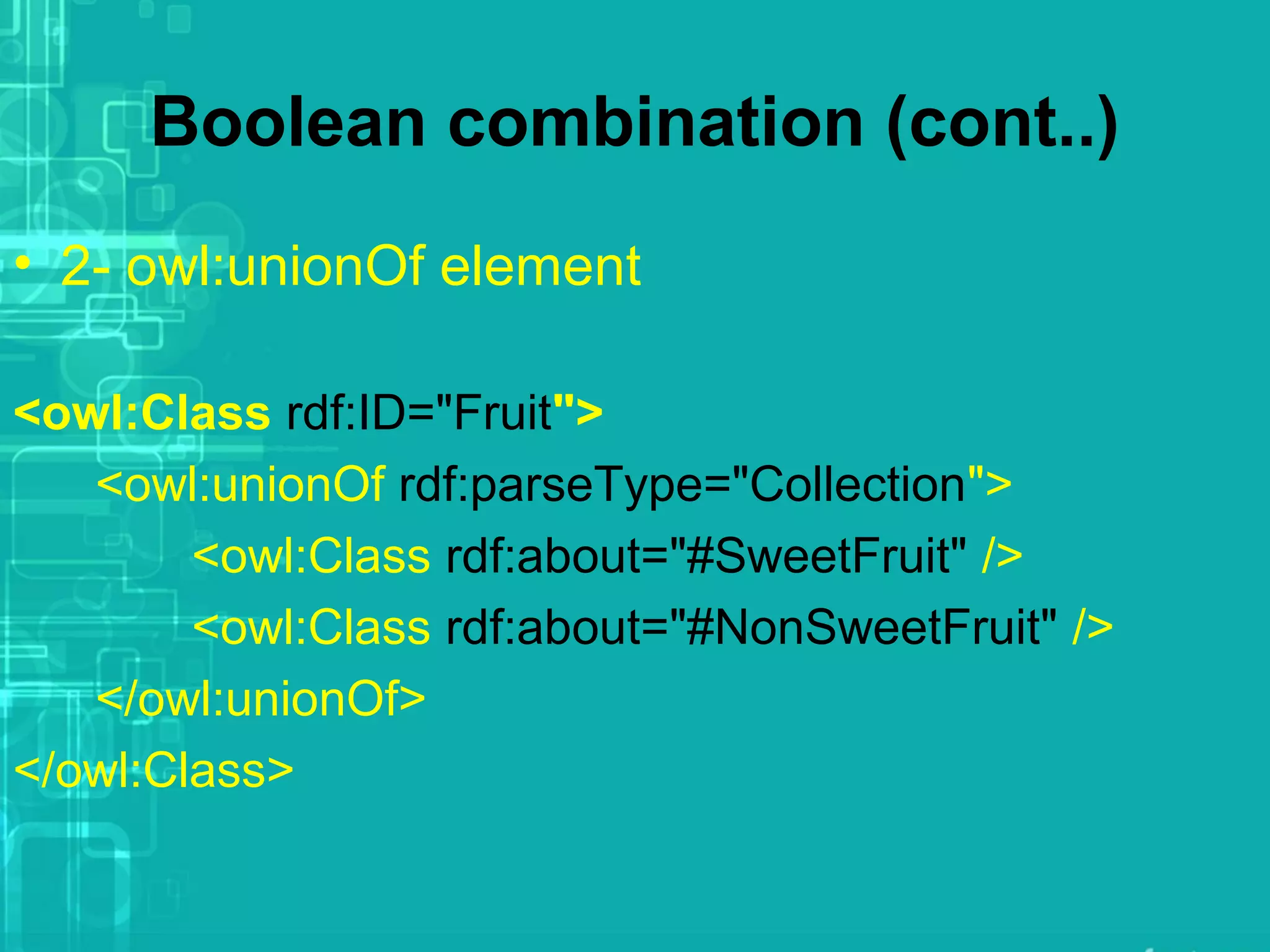Boolean combination (cont..)
• 2- owl:unionOf element
<owl:Class rdf:ID="Fruit">
<owl:unionOf rdf:parseType="Collection">
<owl:Class rdf:about="#SweetFruit" />
<owl:Class rdf:about="#NonSweetFruit" />
</owl:unionOf>
</owl:Class>
 