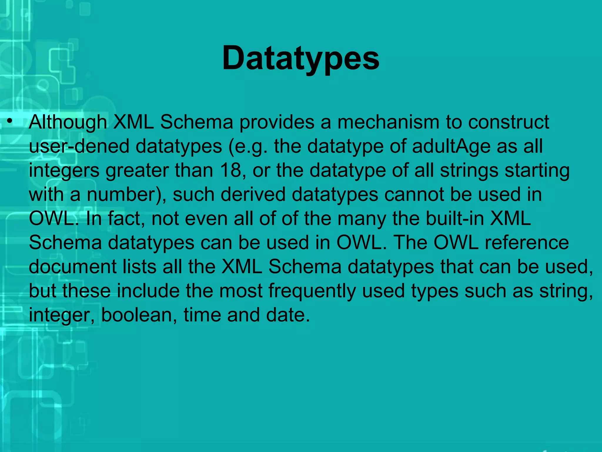 Datatypes
• Although XML Schema provides a mechanism to construct
user-dened datatypes (e.g. the datatype of adultAge as all
integers greater than 18, or the datatype of all strings starting
with a number), such derived datatypes cannot be used in
OWL. In fact, not even all of of the many the built-in XML
Schema datatypes can be used in OWL. The OWL reference
document lists all the XML Schema datatypes that can be used,
but these include the most frequently used types such as string,
integer, boolean, time and date.
 