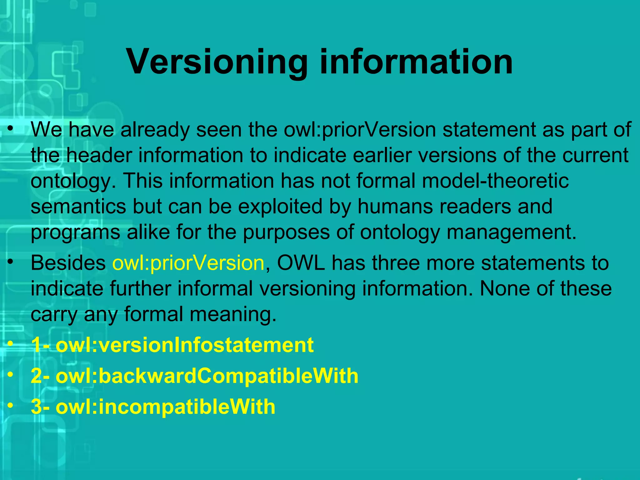 Versioning information
• We have already seen the owl:priorVersion statement as part of
the header information to indicate earlier versions of the current
ontology. This information has not formal model-theoretic
semantics but can be exploited by humans readers and
programs alike for the purposes of ontology management.
• Besides owl:priorVersion, OWL has three more statements to
indicate further informal versioning information. None of these
carry any formal meaning.
• 1- owl:versionInfostatement
• 2- owl:backwardCompatibleWith
• 3- owl:incompatibleWith
 