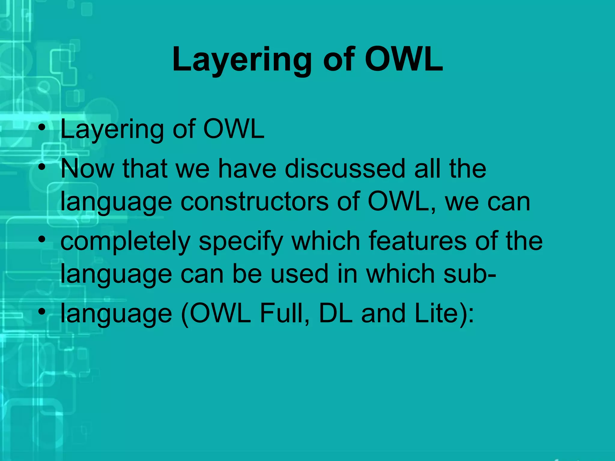 Layering of OWL
• Layering of OWL
• Now that we have discussed all the
language constructors of OWL, we can
• completely specify which features of the
language can be used in which sub-
• language (OWL Full, DL and Lite):
 