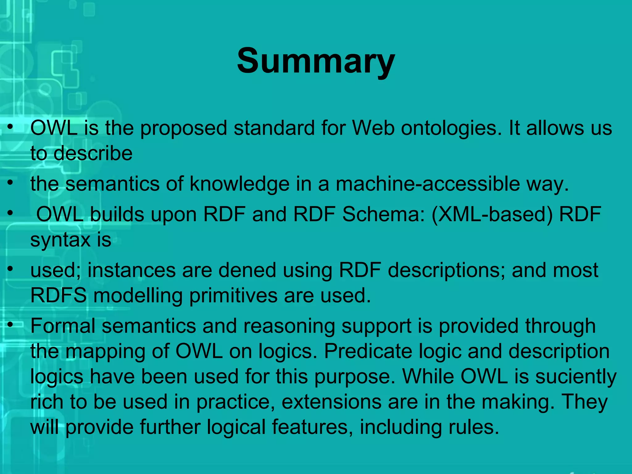 Summary
• OWL is the proposed standard for Web ontologies. It allows us
to describe
• the semantics of knowledge in a machine-accessible way.
• OWL builds upon RDF and RDF Schema: (XML-based) RDF
syntax is
• used; instances are dened using RDF descriptions; and most
RDFS modelling primitives are used.
• Formal semantics and reasoning support is provided through
the mapping of OWL on logics. Predicate logic and description
logics have been used for this purpose. While OWL is suciently
rich to be used in practice, extensions are in the making. They
will provide further logical features, including rules.
 
