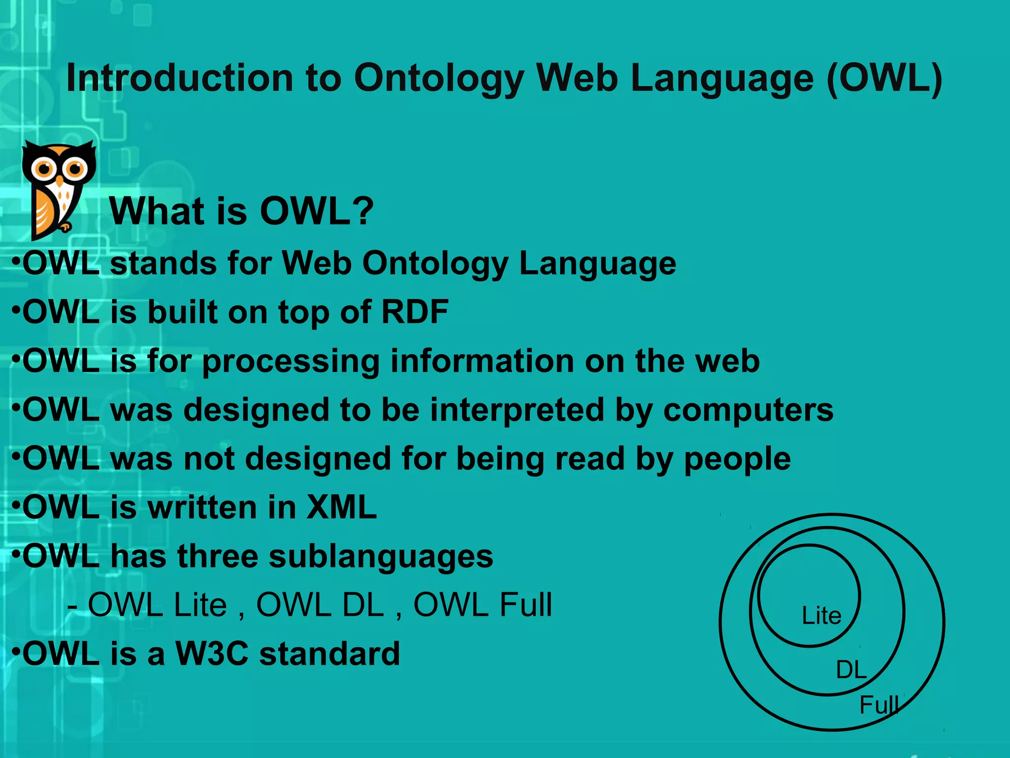 Introduction to Ontology Web Language (OWL)
What is OWL?
•OWL stands for Web Ontology Language
•OWL is built on top of RDF
•OWL is for processing information on the web
•OWL was designed to be interpreted by computers
•OWL was not designed for being read by people
•OWL is written in XML
•OWL has three sublanguages
- OWL Lite , OWL DL , OWL Full
•OWL is a W3C standard
Lite
DL
Full
 