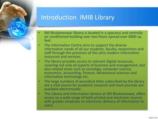 Introduction IMIB Library 
• IMI Bhubaneswar library is located in a spacious and centrally 
air conditioned building over two floors spread over 6000 sq. 
feet. 
• The Information Centre aims to support the diverse 
information needs of all our students, faculty, researchers and 
staff through the provision of the ultra modern information 
resources and services. 
• The library provides access to relevant digital resources, 
covering not only all aspects of business and management, but 
also related areas such as sociology, computer science, 
economics, accounting, finance, behavioural sciences and 
information technology etc. 
• The large numbers of periodical titles subscribed by the library 
are a vital source for academic research and most journals are 
available electronically. 
• The Library and Information Service at IMI Bhubaneswar, offers 
access to a wide range of both printed and electronic sources 
with greater emphasis on electronic delivery of information to 
users. 
 
