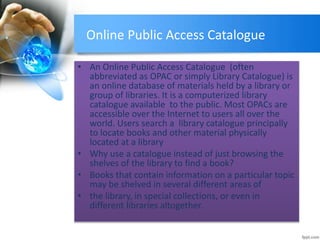 Online Public Access Catalogue 
• An Online Public Access Catalogue (often 
abbreviated as OPAC or simply Library Catalogue) is 
an online database of materials held by a library or 
group of libraries. It is a computerized library 
catalogue available to the public. Most OPACs are 
accessible over the Internet to users all over the 
world. Users search a library catalogue principally 
to locate books and other material physically 
located at a library 
• Why use a catalogue instead of just browsing the 
shelves of the library to find a book? 
• Books that contain information on a particular topic 
may be shelved in several different areas of 
• the library, in special collections, or even in 
different libraries altogether. 
 