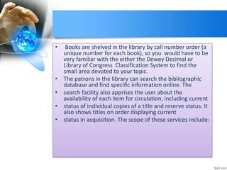 • Books are shelved in the library by call number order (a 
unique number for each book), so you would have to be 
very familiar with the either the Dewey Decimal or 
Library of Congress Classification System to find the 
small area devoted to your topic. 
• The patrons in the library can search the bibliographic 
database and find specific information online. The 
• search facility also apprises the user about the 
availability of each item for circulation, including current 
• status of individual copies of a title and reserve status. It 
also shows titles on order displaying current 
• status in acquisition. The scope of these services include: 
 