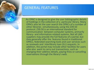 GENERAL FEATURES 
An OPAC is designed to give the user bibliographic details 
of holdings in the collection of a particular library. Many 
OPACs also let the user search the OPACs of a number of 
other libraries simultaneously, using the Z39.50 
protocol. Z39.50 is an international standard for 
communication between computer systems, primarily 
library- and information-related systems. Not all LMS 
suppliers may provide the full features of a portal, but 
they generally offer the features found in traditional 
OPACs, federated searching tools and user services such 
as renewals and interlibrary loan (ILL) requests. In 
addition, the portal may include other facilities for users 
who also want to carry out transactions, such as 
changing their address details, paying fines or cancelling 
reservations through the library's web. 
 