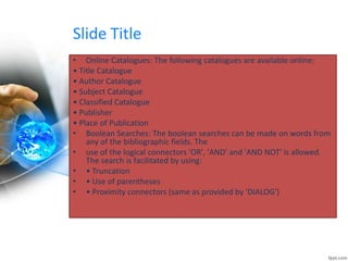 Slide Title 
• Online Catalogues: The following catalogues are available online: 
• Title Catalogue 
• Author Catalogue 
• Subject Catalogue 
• Classified Catalogue 
• Publisher 
• Place of Publication 
• Boolean Searches: The boolean searches can be made on words from 
any of the bibliographic fields. The 
• use of the logical connectors 'OR', 'AND' and 'AND NOT' is allowed. 
The search is facilitated by using: 
• • Truncation 
• • Use of parentheses 
• • Proximity connectors (same as provided by 'DIALOG') 
 