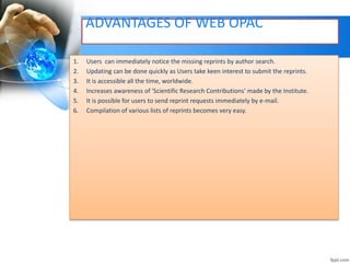 ADVANTAGES OF WEB OPAC 
1. Users can immediately notice the missing reprints by author search. 
2. Updating can be done quickly as Users take keen interest to submit the reprints. 
3. It is accessible all the time, worldwide. 
4. Increases awareness of 'Scientific Research Contributions' made by the Institute. 
5. It is possible for users to send reprint requests immediately by e-mail. 
6. Compilation of various lists of reprints becomes very easy. 
 