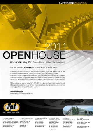 EMPOWERINGINNOVATION




      2011
OPENHOUSE      19th-20th-21st May 2011 Santa Maria di Sala, Venezia (Italy)

                We are pleased to invite you to the OPEN HOUSE 2011

                A very significant moment for our company that becomes the opportunity to see
                the latest developments in the boring, turning and milling technologies.
                A wide range of solutions will be presented: from the heavy machining to the high speed
                milling, addressed to the power generation field, to the aerospace and mould and dies
                sectors, or where specific solutions for complex and accurate machining are needed.

                I’ll be waiting for you on May 19th, 20th, 21st in order to share this important event.
                I’ll be glad to welcome you and have the chance to exchange opinions, experiences
                and suggestions for a constructive future.

                Gabriele Piccolo
                President of FPT Industrie Group




VIA ENRICO FERMI, 18                 1889 BELDEN COURT - LIVONIA,   POSTFACH 120152           2516 FORTUNE-TIMES TOWER   GOGOLEVSKIY BRD.3/1 APP.15   KOHLI TOWER, CTS 1181/1182
I-30036 S.MARIA DI SALA (VENEZIA)    DETROIT - MI 48150, USA        D-65079 WIESBADEN         1438 SHANXI BEI LU         METRO KROPOTKINSKAJA         MUMBAI - PUNE ROAD
TEL.+39-041-5768111(20 LINEE R.A.)   TEL.+1-734-466 8555            TEL.+39-041-5768001       200060 PUTUO DISTRICT      119019 MOSCOW, RUSSIA        411 012 DAPODI - PUNE, INDIA
FAX +39-041-487528 AUTOMATICO        FAX +1-734-466 8690            FAX +39-041-487151        SHANGHAI, CHINA            TEL.+7-495-695 06 18         TEL.+91-20-65292051
infocom@fptindustrie.com             info@fptna.com                 info@fpt-deutschland.de   TEL.+86-021-51756338       FAX +7-495-695 06 25         FAX +91-20-65292063
www.fptindustrie.com                 www.fptna.com                  www.fptindustrie.com      FAX +86-021-51780178       info@fptrussia.ru            zuber.shaikh.fpt@gmail.com
                                                                                              info@fptindustrie.cn       www.fptrussia.ru             www.fptindustrie.com
                                                                                              www.fptchina.cn
 