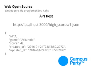 API Rest
http://localhost:3000/high_scores/1.json
{
"id":1,
"game": "Arkanoid",
"score": 42,
"created_at": "2016-01-24T23:13:50.207Z",
"updated_at": "2016-01-24T23:13:50.207Z"
}
Web Open Source
Linguagens de programação / Rails
 